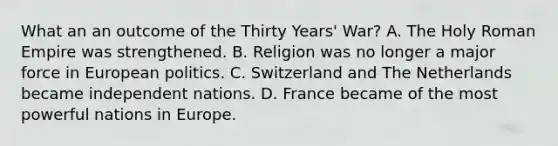 What an an outcome of the Thirty Years' War? A. The Holy Roman Empire was strengthened. B. Religion was no longer a major force in European politics. C. Switzerland and The Netherlands became independent nations. D. France became of the most powerful nations in Europe.