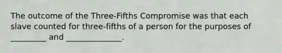 The outcome of the Three-Fifths Compromise was that each slave counted for three-fifths of a person for the purposes of _________ and ______________.