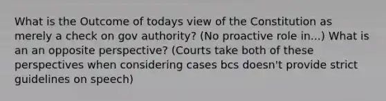 What is the Outcome of todays view of the Constitution as merely a check on gov authority? (No proactive role in...) What is an an opposite perspective? (Courts take both of these perspectives when considering cases bcs doesn't provide strict guidelines on speech)