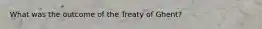 What was the outcome of the Treaty of Ghent?