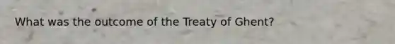 What was the outcome of the Treaty of Ghent?