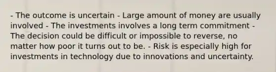 - The outcome is uncertain - Large amount of money are usually involved - The investments involves a long term commitment - The decision could be difficult or impossible to reverse, no matter how poor it turns out to be. - Risk is especially high for investments in technology due to innovations and uncertainty.