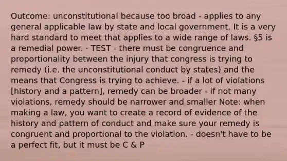 Outcome: unconstitutional because too broad - applies to any general applicable law by state and local government. It is a very hard standard to meet that applies to a wide range of laws. §5 is a remedial power. · TEST - there must be congruence and proportionality between the injury that congress is trying to remedy (i.e. the unconstitutional conduct by states) and the means that Congress is trying to achieve. - if a lot of violations [history and a pattern], remedy can be broader - if not many violations, remedy should be narrower and smaller Note: when making a law, you want to create a record of evidence of the history and pattern of conduct and make sure your remedy is congruent and proportional to the violation. - doesn't have to be a perfect fit, but it must be C & P