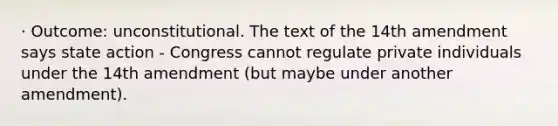 · Outcome: unconstitutional. The text of the 14th amendment says state action - Congress cannot regulate private individuals under the 14th amendment (but maybe under another amendment).