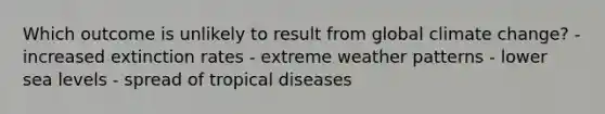 Which outcome is unlikely to result from global climate change? - increased extinction rates - extreme weather patterns - lower sea levels - spread of tropical diseases