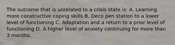 The outcome that is unrelated to a crisis state is: A. Learning more constructive coping skills B. Deco pen station to a lower level of functioning C. Adaptation and a return to a prior level of functioning D. A higher level of anxiety continuing for more than 3 months.