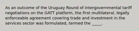 As an outcome of the Uruguay Round of intergovernmental tariff negotiations on the GATT platform, the first multilateral, legally enforceable agreement covering trade and investment in the services sector was formulated, termed the _____.