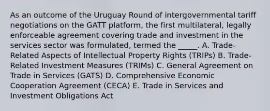 As an outcome of the Uruguay Round of intergovernmental tariff negotiations on the GATT platform, the first multilateral, legally enforceable agreement covering trade and investment in the services sector was formulated, termed the _____. A. Trade-Related Aspects of Intellectual Property Rights (TRIPs) B. Trade-Related Investment Measures (TRIMs) C. General Agreement on Trade in Services (GATS) D. Comprehensive Economic Cooperation Agreement (CECA) E. Trade in Services and Investment Obligations Act