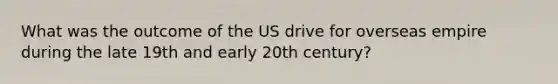 What was the outcome of the US drive for overseas empire during the late 19th and early 20th century?