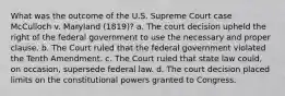 What was the outcome of the U.S. Supreme Court case McCulloch v. Maryland (1819)? a. The court decision upheld the right of the federal government to use the necessary and proper clause. b. The Court ruled that the federal government violated the Tenth Amendment. c. The Court ruled that state law could, on occasion, supersede federal law. d. The court decision placed limits on the constitutional powers granted to Congress.