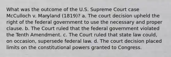 What was the outcome of the U.S. Supreme Court case McCulloch v. Maryland (1819)? a. The court decision upheld the right of the federal government to use the necessary and proper clause. b. The Court ruled that the federal government violated the Tenth Amendment. c. The Court ruled that state law could, on occasion, supersede federal law. d. The court decision placed limits on the constitutional powers granted to Congress.