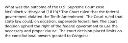 What was the outcome of the U.S. Supreme Court case McCulloch v. Maryland (1819)? The Court ruled that the federal government violated the Tenth Amendment. The Court ruled that state law could, on occasion, supersede federal law. The court decision upheld the right of the federal government to use the necessary and proper clause. The court decision placed limits on the constitutional powers granted to Congress.