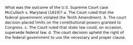 What was the outcome of the U.S. Supreme Court case McCulloch v. Maryland (1819)? a. The Court ruled that the federal government violated the Tenth Amendment. b. The court decision placed limits on the constitutional powers granted to Congress. c. The Court ruled that state law could, on occasion, supersede federal law. d. The court decision upheld the right of the federal government to use the necessary and proper clause.