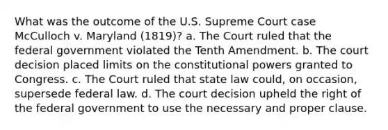 What was the outcome of the U.S. Supreme Court case McCulloch v. Maryland (1819)? a. The Court ruled that the federal government violated the Tenth Amendment. b. The court decision placed limits on the constitutional powers granted to Congress. c. The Court ruled that state law could, on occasion, supersede federal law. d. The court decision upheld the right of the federal government to use the necessary and proper clause.