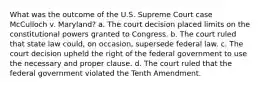 What was the outcome of the U.S. Supreme Court case McCulloch v. Maryland? a. The court decision placed limits on the constitutional powers granted to Congress. b. The court ruled that state law could, on occasion, supersede federal law. c. The court decision upheld the right of the federal government to use the necessary and proper clause. d. The court ruled that the federal government violated the Tenth Amendment.