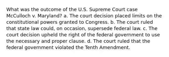 What was the outcome of the U.S. Supreme Court case McCulloch v. Maryland? a. The court decision placed limits on the constitutional powers granted to Congress. b. The court ruled that state law could, on occasion, supersede federal law. c. The court decision upheld the right of the federal government to use the necessary and proper clause. d. The court ruled that the federal government violated the Tenth Amendment.