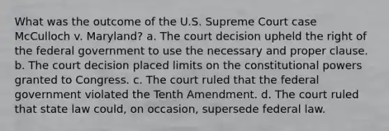 What was the outcome of the U.S. Supreme Court case McCulloch v. Maryland? a. The court decision upheld the right of the federal government to use the necessary and proper clause. b. The court decision placed limits on the constitutional powers granted to Congress. c. The court ruled that the federal government violated the Tenth Amendment. d. The court ruled that state law could, on occasion, supersede federal law.