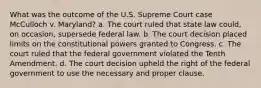 What was the outcome of the U.S. Supreme Court case McCulloch v. Maryland? a. The court ruled that state law could, on occasion, supersede federal law. b. The court decision placed limits on the constitutional powers granted to Congress. c. The court ruled that the federal government violated the Tenth Amendment. d. The court decision upheld the right of the federal government to use the necessary and proper clause.