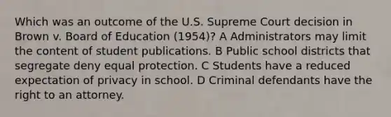 Which was an outcome of the U.S. Supreme Court decision in Brown v. Board of Education (1954)? A Administrators may limit the content of student publications. B Public school districts that segregate deny equal protection. C Students have a reduced expectation of privacy in school. D Criminal defendants have the right to an attorney.