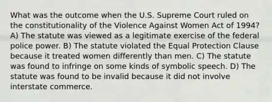 What was the outcome when the U.S. Supreme Court ruled on the constitutionality of the Violence Against Women Act of 1994? A) The statute was viewed as a legitimate exercise of the federal police power. B) The statute violated the Equal Protection Clause because it treated women differently than men. C) The statute was found to infringe on some kinds of symbolic speech. D) The statute was found to be invalid because it did not involve interstate commerce.