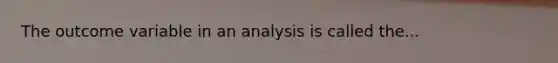 The outcome variable in an analysis is called the...