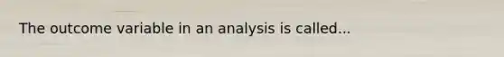 The outcome variable in an analysis is called...