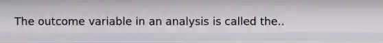 The outcome variable in an analysis is called the..