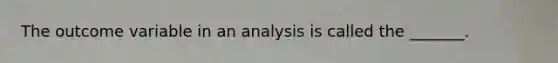 The outcome variable in an analysis is called the _______.