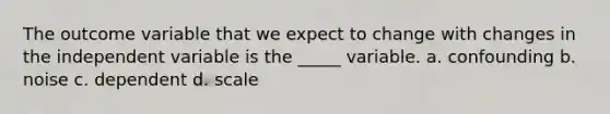 The outcome variable that we expect to change with changes in the independent variable is the _____ variable. a. confounding b. noise c. dependent d. scale