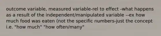 outcome variable, measured variable-rel to effect -what happens as a result of the independent/manipulated variable --ex how much food was eaten (not the specific numbers-just the concept i.e. "how much" "how often/many"