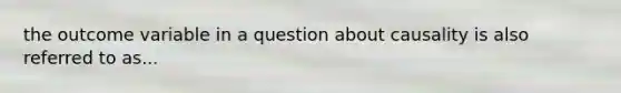 the outcome variable in a question about causality is also referred to as...