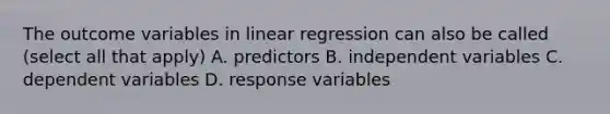 The outcome variables in linear regression can also be called (select all that apply) A. predictors B. independent variables C. dependent variables D. response variables