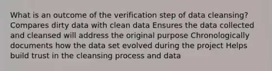 What is an outcome of the verification step of data cleansing? Compares dirty data with clean data Ensures the data collected and cleansed will address the original purpose Chronologically documents how the data set evolved during the project Helps build trust in the cleansing process and data