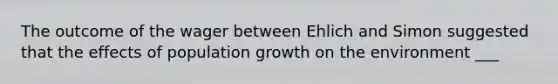 The outcome of the wager between Ehlich and Simon suggested that the effects of population growth on the environment ___