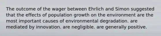 The outcome of the wager between Ehrlich and Simon suggested that the effects of population growth on the environment are the most important causes of environmental degradation. are mediated by innovation. are negligible. are generally positive.