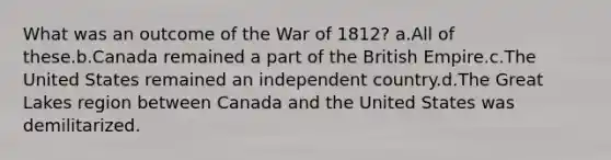 What was an outcome of the <a href='https://www.questionai.com/knowledge/kZ700nRVQz-war-of-1812' class='anchor-knowledge'>war of 1812</a>? a.All of these.b.Canada remained a part of the British Empire.c.The United States remained an independent country.d.The Great Lakes region between Canada and the United States was demilitarized.