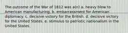 The outcome of the War of 1812 was a(n) a. heavy blow to American manufacturing. b. embarrassment for American diplomacy. c. decisive victory for the British. d. decisive victory for the United States. e. stimulus to patriotic nationalism in the United States.