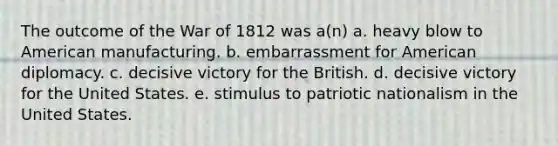 The outcome of the War of 1812 was a(n) a. heavy blow to American manufacturing. b. embarrassment for American diplomacy. c. decisive victory for the British. d. decisive victory for the United States. e. stimulus to patriotic nationalism in the United States.