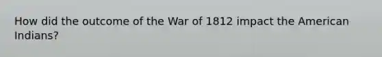 How did the outcome of the War of 1812 impact the American Indians?