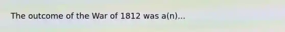 The outcome of the War of 1812 was a(n)...