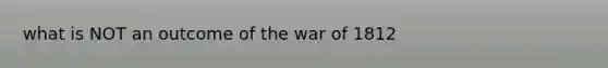 what is NOT an outcome of the war of 1812