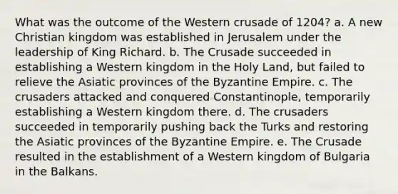 What was the outcome of the Western crusade of 1204? a. A new Christian kingdom was established in Jerusalem under the leadership of King Richard. b. The Crusade succeeded in establishing a Western kingdom in the Holy Land, but failed to relieve the Asiatic provinces of the Byzantine Empire. c. The crusaders attacked and conquered Constantinople, temporarily establishing a Western kingdom there. d. The crusaders succeeded in temporarily pushing back the Turks and restoring the Asiatic provinces of the Byzantine Empire. e. The Crusade resulted in the establishment of a Western kingdom of Bulgaria in the Balkans.