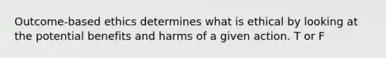 Outcome-based ethics determines what is ethical by looking at the potential benefits and harms of a given action. T or F