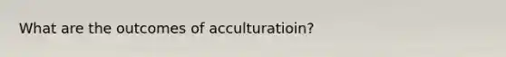 What are the outcomes of acculturatioin?