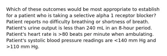 Which of these outcomes would be most appropriate to establish for a patient who is taking a selective alpha 1 receptor blocker? Patient reports no difficulty breathing or shortness of breath. Patient's urine output is less than 240 mL in an 8-hour period. Patient's heart rate is >80 beats per minute when ambulating. Patient's systolic blood pressure readings are 110 mm Hg.