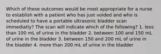 Which of these outcomes would be most appropriate for a nurse to establish with a patient who has just voided and who is scheduled to have a portable ultrasonic bladder scan immediatly? The scan will indicate which of the following? 1. less than 100 mL of urine in the bladder 2. between 100 and 150 mL of urine in the bladder 3. between 150 and 200 mL of urine in the bladder 4. more than 200 mL of urine in the bladder