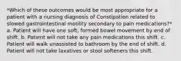 *Which of these outcomes would be most appropriate for a patient with a nursing diagnosis of Constipation related to slowed gastrointestinal motility secondary to pain medications?* a. Patient will have one soft, formed bowel movement by end of shift. b. Patient will not take any pain medications this shift. c. Patient will walk unassisted to bathroom by the end of shift. d. Patient will not take laxatives or stool softeners this shift.