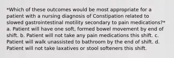 *Which of these outcomes would be most appropriate for a patient with a nursing diagnosis of Constipation related to slowed gastrointestinal motility secondary to pain medications?* a. Patient will have one soft, formed bowel movement by end of shift. b. Patient will not take any pain medications this shift. c. Patient will walk unassisted to bathroom by the end of shift. d. Patient will not take laxatives or stool softeners this shift.