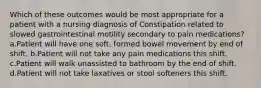 Which of these outcomes would be most appropriate for a patient with a nursing diagnosis of Constipation related to slowed gastrointestinal motility secondary to pain medications? a.Patient will have one soft, formed bowel movement by end of shift. b.Patient will not take any pain medications this shift. c.Patient will walk unassisted to bathroom by the end of shift. d.Patient will not take laxatives or stool softeners this shift.