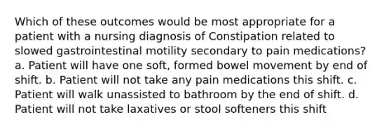 Which of these outcomes would be most appropriate for a patient with a nursing diagnosis of Constipation related to slowed gastrointestinal motility secondary to pain medications? a. Patient will have one soft, formed bowel movement by end of shift. b. Patient will not take any pain medications this shift. c. Patient will walk unassisted to bathroom by the end of shift. d. Patient will not take laxatives or stool softeners this shift